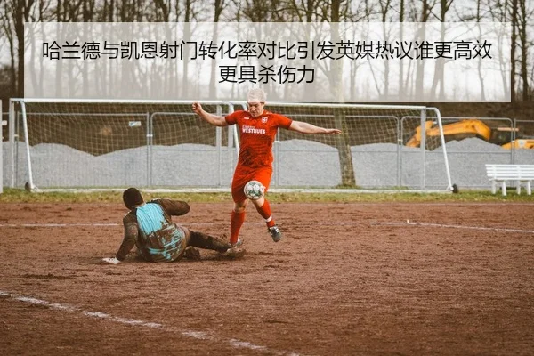 哈兰德与凯恩射门转化率对比引发英媒热议谁更高效更具杀伤力