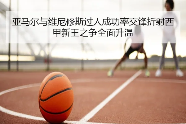 亚马尔与维尼修斯过人成功率交锋折射西甲新王之争全面升温